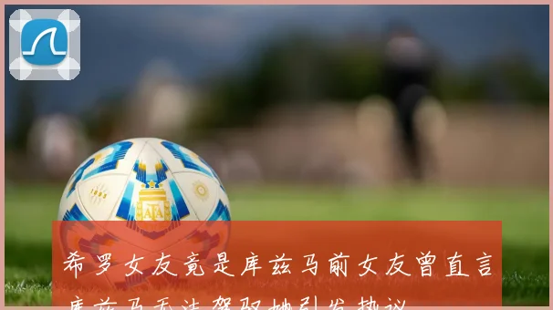 希罗女友竟是库兹马前女友曾直言库兹马无法驾驭她引发热议