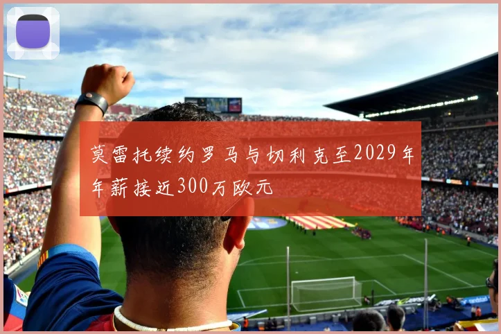 莫雷托续约罗马与切利克至2029年年薪接近300万欧元