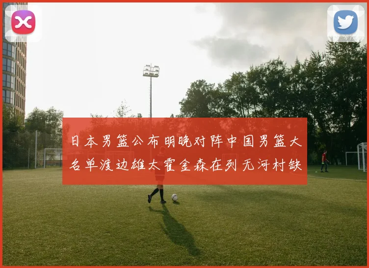 日本男篮公布明晚对阵中国男篮大名单渡边雄太霍金森在列无河村缺席