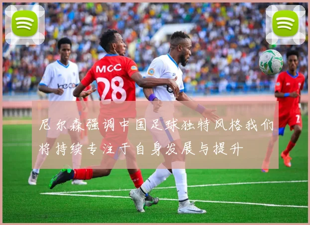 尼尔森强调中国足球独特风格我们将持续专注于自身发展与提升
