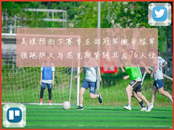 美媒预测下赛季东部冠军概率绿军领跑热火与尼克斯紧随其后76人位列第四