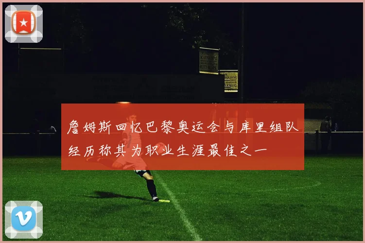 詹姆斯回忆巴黎奥运会与库里组队经历称其为职业生涯最佳之一