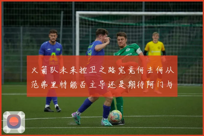 火箭队未来控卫之路究竟何去何从范弗里特能否主导还是期待阿门与谢泼德崛起