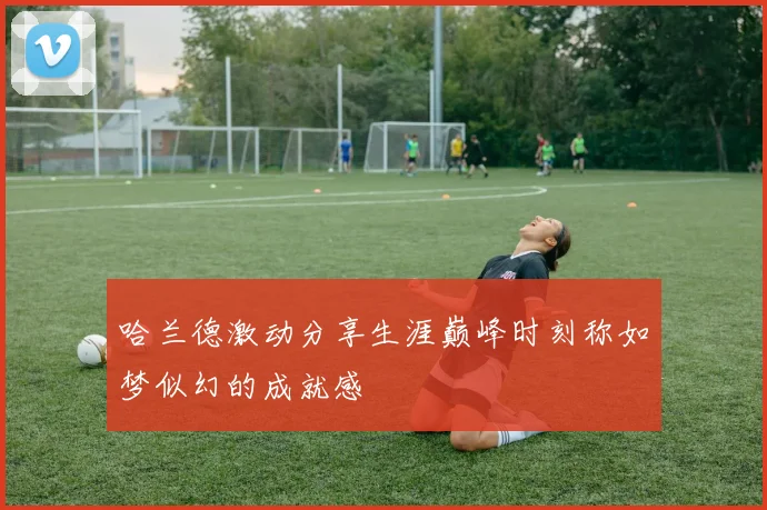 哈兰德激动分享生涯巅峰时刻称如梦似幻的成就感