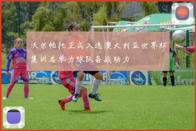 沃尔帕托正式入选澳大利亚世界杯集训名单为球队备战助力