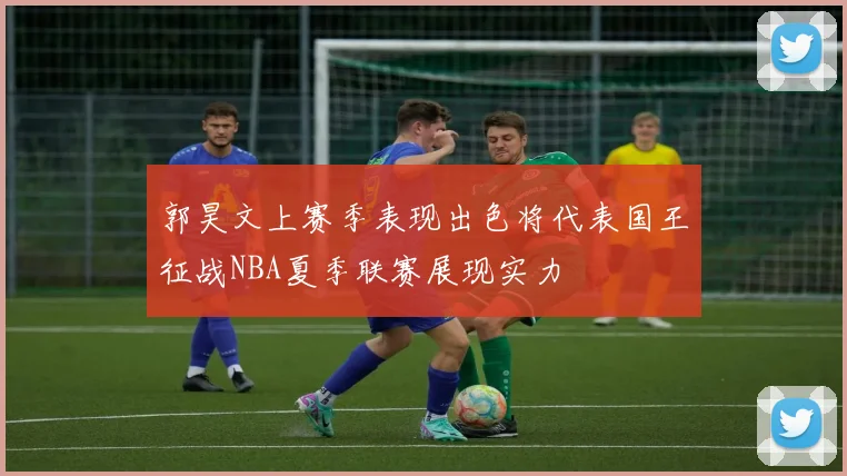 郭昊文上赛季表现出色将代表国王征战NBA夏季联赛展现实力