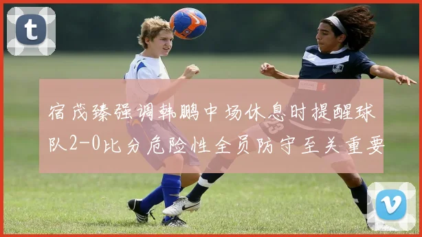宿茂臻强调韩鹏中场休息时提醒球队2-0比分危险性全员防守至关重要
