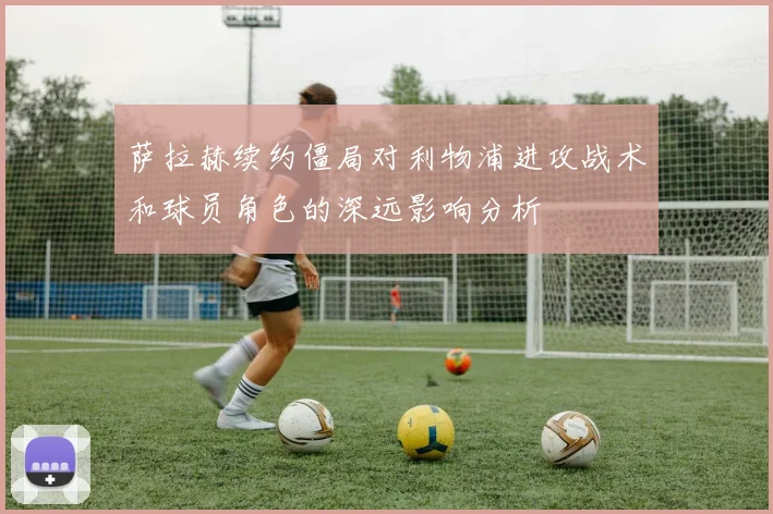 萨拉赫续约僵局对利物浦进攻战术和球员角色的深远影响分析