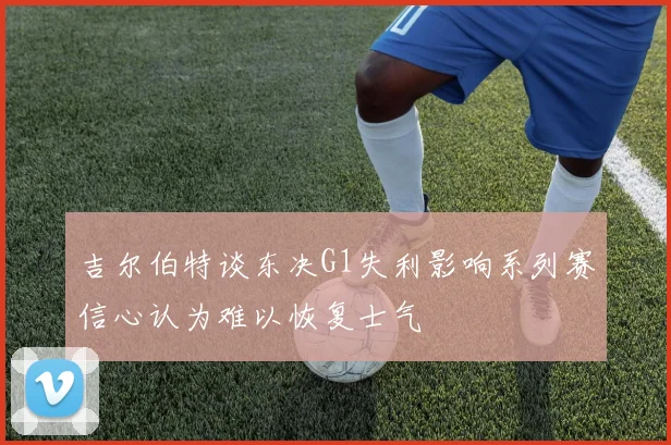 吉尔伯特谈东决G1失利影响系列赛信心认为难以恢复士气