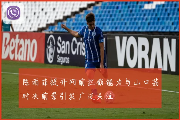 陈雨菲提升网前拦截能力与山口茜对决前景引发广泛关注