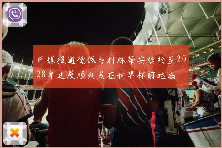 巴媒报道德佩与科林蒂安续约至2028年进展顺利或在世界杯前达成