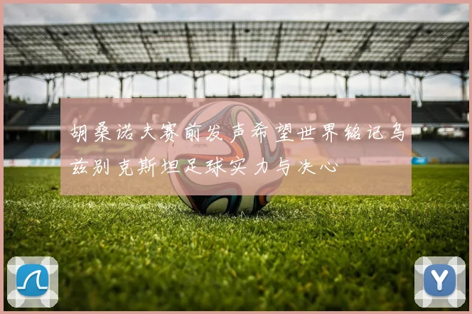 胡桑诺夫赛前发声希望世界铭记乌兹别克斯坦足球实力与决心