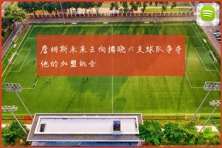 詹姆斯未来去向揭晓六支球队争夺他的加盟机会