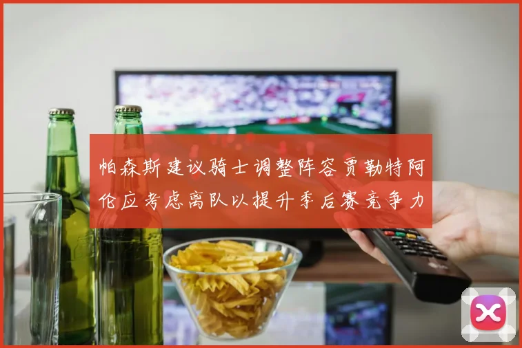 帕森斯建议骑士调整阵容贾勒特阿伦应考虑离队以提升季后赛竞争力