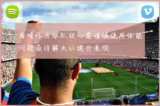 周琦作为球队核心需谨慎使用体能问题亟待解决以提升表现